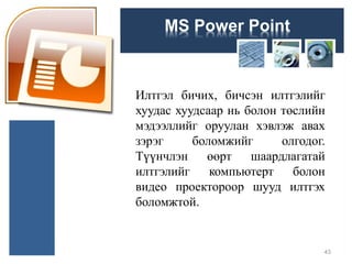 MS Power Point
Илтгэл бичих, бичсэн илтгэлийг
хуудас хуудсаар нь болон төслийн
мэдээллийг оруулан хэвлэж авах
зэрэг боломжийг олгодог.
Түүнчлэн өөрт шаардлагатай
илтгэлийг компьютерт болон
видео проектороор шууд илтгэх
боломжтой.
43
 