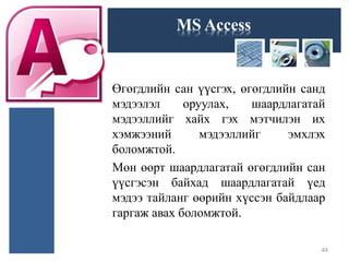MS Access
Өгөгдлийн сан үүсгэх, өгөгдлийн санд
мэдээлэл оруулах, шаардлагатай
мэдээллийг хайх гэх мэтчилэн их
хэмжээний мэдээллийг эмхлэх
боломжтой.
Мөн өөрт шаардлагатай өгөгдлийн сан
үүсгэсэн байхад шаардлагатай үед
мэдээ тайланг өөрийн хүссэн байдлаар
гаргаж авах боломжтой.
44
 