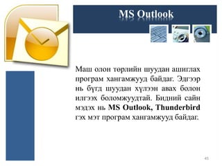 MS Outlook
Маш олон төрлийн шуудан ашиглах
програм хангамжууд байдаг. Эдгээр
нь бүгд шуудан хүлээн авах болон
илгээх боломжуудтай. Бидний сайн
мэдэх нь MS Outlook, Thunderbird
гэх мэт програм хангамжууд байдаг.
45
 
