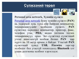 Personal area network, Хувийн сүлжээ
Personal area network буюу хувийн сүлжээ (PAN)
нь тодорхой хувь хүнд ойр байрлах компьютер,
төхөөрөмжүүдийг холбосон сүлжээ. PAN
сүлжээнд персонал компьютер, принтер, факс,
телефон утас, PDA, видео тоглоом тоглох
төхөөрөмжүүд орно. Энэ сүлжээнд сүлжээний
утсыг ашиглахгүй холбож болно. PAN цар
хүрээ нь 10 метр орчим л байдаг. Утастай PAN
сүлжээний хувьд USB, Firewire зэргээр
холбодог бол утасгүй тохиолдолд Bluetooth хэт
улаан долгионы холбоог хэрэглэдэг.
Сүлжээний төрөл
49
 
