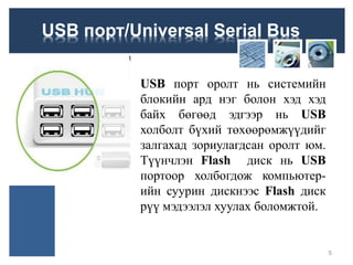 USB порт/Universal Serial Bus
USB порт оролт нь системийн
блокийн ард нэг болон хэд хэд
байх бөгөөд эдгээр нь USB
холболт бүхий төхөөрөмжүүдийг
залгахад зориулагдсан оролт юм.
Түүнчлэн Flash диск нь USB
портоор холбогдож компьютер-
ийн суурин дискнээс Flash диск
рүү мэдээлэл хуулах боломжтой.
5
 