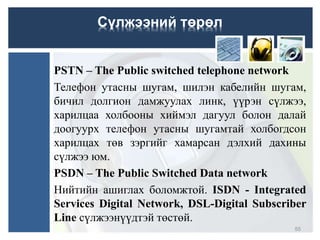PSTN – The Public switched telephone network
Телефон утасны шугам, шилэн кабелийн шугам,
бичил долгион дамжуулах линк, үүрэн сүлжээ,
харилцаа холбооны хиймэл дагуул болон далай
доогуурх телефон утасны шугамтай холбогдсон
харилцах төв зэргийг хамарсан дэлхий дахины
сүлжээ юм.
PSDN – The Public Switched Data network
Нийтийн ашиглах боломжтой. ISDN - Integrated
Services Digital Network, DSL-Digital Subscriber
Line сүлжээнүүдтэй төстөй.
55
Сүлжээний төрөл
 
