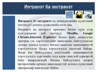 Интранэт ба экстранэт
Интранэт ба экстранэт нь компьютерийн сүлжээний
(ихэнхдээ дотоод сүлжээний) хэсэг юм.
Интранэт нь интернэт протокол болон түүн дээр
тулгуурласан вэб хөтчүүд /Mozilla, Google
Chrome,Internet Explorer/ болон файл дамжуулах
програм г.м. хэрэгслүүдийг ашигласан, байгууллагын
доторх дотоод сүлжээ бөгөөд ашиглах зөвшөөрөлтэй
хэрэглэгчдээс бусад хэрэглэгчдэд хаалттай байдаг.
Ямар нэг байгууллага мэдээллийг зөвшөөрөлтэй
хэрэглэгчдэд хүргэхийн тулд ядаж ганц вэб сервэртэй
байх шаардлагатай бөгөөд байгууллага дотроо
интернетийн орчинд ажилладаггүй дотоод сүлжээний
програмаар хангагддаг байна. 57
 