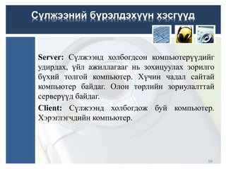 Server: Сүлжээнд холбогдсон компьютерүүдийг
удирдах, үйл ажиллагааг нь зохицуулах зорилго
бүхий толгой компьютер. Хүчин чадал сайтай
компьютер байдаг. Олон төрлийн зориулалттай
серверүүд байдаг.
Client: Сүлжээнд холбогдож буй компьютер.
Хэрэглэгчдийн компьютер.
Сүлжээний бүрэлдэхүүн хэсгүүд
59
 