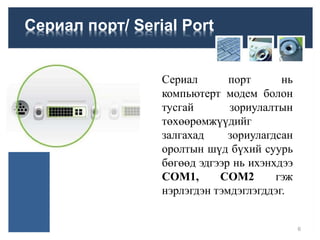 Сериал порт/ Serial Port
Сериал порт нь
компьютерт модем болон
тусгай зориулалтын
төхөөрөмжүүдийг
залгахад зориулагдсан
оролтын шүд бүхий суурь
бөгөөд эдгээр нь ихэнхдээ
COM1, COM2 гэж
нэрлэгдэн тэмдэглэгддэг.
6
 