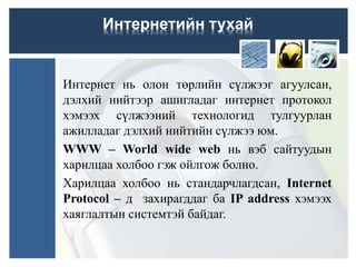 Интернет нь олон төрлийн сүлжээг агуулсан,
дэлхий нийтээр ашигладаг интернет протокол
хэмээх сүлжээний технологид тулгуурлан
ажилладаг дэлхий нийтийн сүлжээ юм.
WWW – World wide web нь вэб сайтуудын
харилцаа холбоо гэж ойлгож болно.
Харилцаа холбоо нь стандарчлагдсан, Internet
Protocol – д захирагддаг ба IP address хэмээх
хаяглалтын системтэй байдаг.
Интернетийн тухай
 