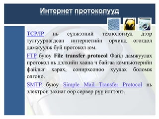 TCP/IP нь сүлжээний технологиуд дээр
тулгуурлагдсан интернетийн орчинд өгөгдөл
дамжуулж буй протокол юм.
FTP буюу File transfer protocol Файл дамжуулах
протокол нь дэлхийн хаана ч байгаа компьютерийн
файлыг харах, сонирхсоноо хуулах боломж
олгоно.
SMTP буюу Simple Mail Transfer Protocol нь
электрон захиаг өөр сервер рүү илгээнэ.
Интернет протоколууд
 