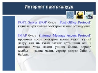 POP3 Server (POP буюу Post Office Protocol)
гаднаас ирж байгаа электрон захиаг зохицуулна.
IMAP буюу (Internet Message Access Protocol)
протокол ирсэн электрон захиаг үздэг. Үүний
давуу тал нь гэвэл захиаг ертөнцийн аль ч
өнцгөөс үзэж дахин унших болно, өөрөөр
хэлбэл захиа маань сервер дээрээ байж л
байдаг.
Интернет протоколууд
 
