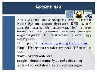 Анх 1983 онд Paul Mockapetris DNS – Domain
Name System зохион бүтээжээ. DNS нь вэб
хаягийн мэдээллийг дамжуулж буй систем
бөгөөд вэб хаяг болгоныг сүлжээнд давтагдан
оруулахгүйгээр IP хаяглалтын систем рүү
хөрвүүлдэг.
H t t p : / / w w w . g o o g l e . c o m
Http – Hyper text transfer protocol, Вэб хаягийн
эхлэл
www – World wide web
google – domain name буюу вэб сайтын нэр
.com – Top level domains, вэб сайтын төрөл
Домэйн нэр
 