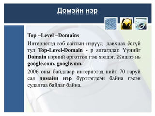 Top –Level –Domains
Интернетэд вэб сайтын нэрүүд давхцах ёсгүй
тул Top-Level-Domain - р ялгагддаг. Үүнийг
Domain нэрний өргөтгөл гэж хэлдэг. Жишээ нь
google.com, google.mn.
2006 оны байдлаар интернэтэд нийт 70 гаруй
сая домайн нэр бүртгэгдсэн байна гэсэн
судалгаа байдаг байна.
Домэйн нэр
 
