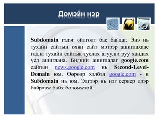Subdomain гэдэг ойлголт бас байдаг. Энэ нь
тухайн сайтын охин сайт мэтээр ашиглахаас
гадна тухайн сайтын туслах агуулга руу хандах
үед ашиглана. Бидний ашигладаг google.com
сайтын news.google.com нь Second-Level-
Domain юм. Өөрөөр хэлбэл google.com - н
Subdomain нь юм. Эдгээр нь нэг сервер дээр
байрлаж байх боломжтой.
Домэйн нэр
 