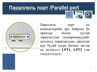 Параллель порт /Parallel port
Параллель порт нь
компьютерийн ард байрлах ба
принтер болон тусгай
зориулалтын төхөөрөмжүүдийг
залгахад зориулагдсан, оролтын
нүх бүхий суурь бөгөөд эдгээр
нь ихэнхдээ LPT1, LPT2 гэж
тэмдэглэгддэг.
7
 