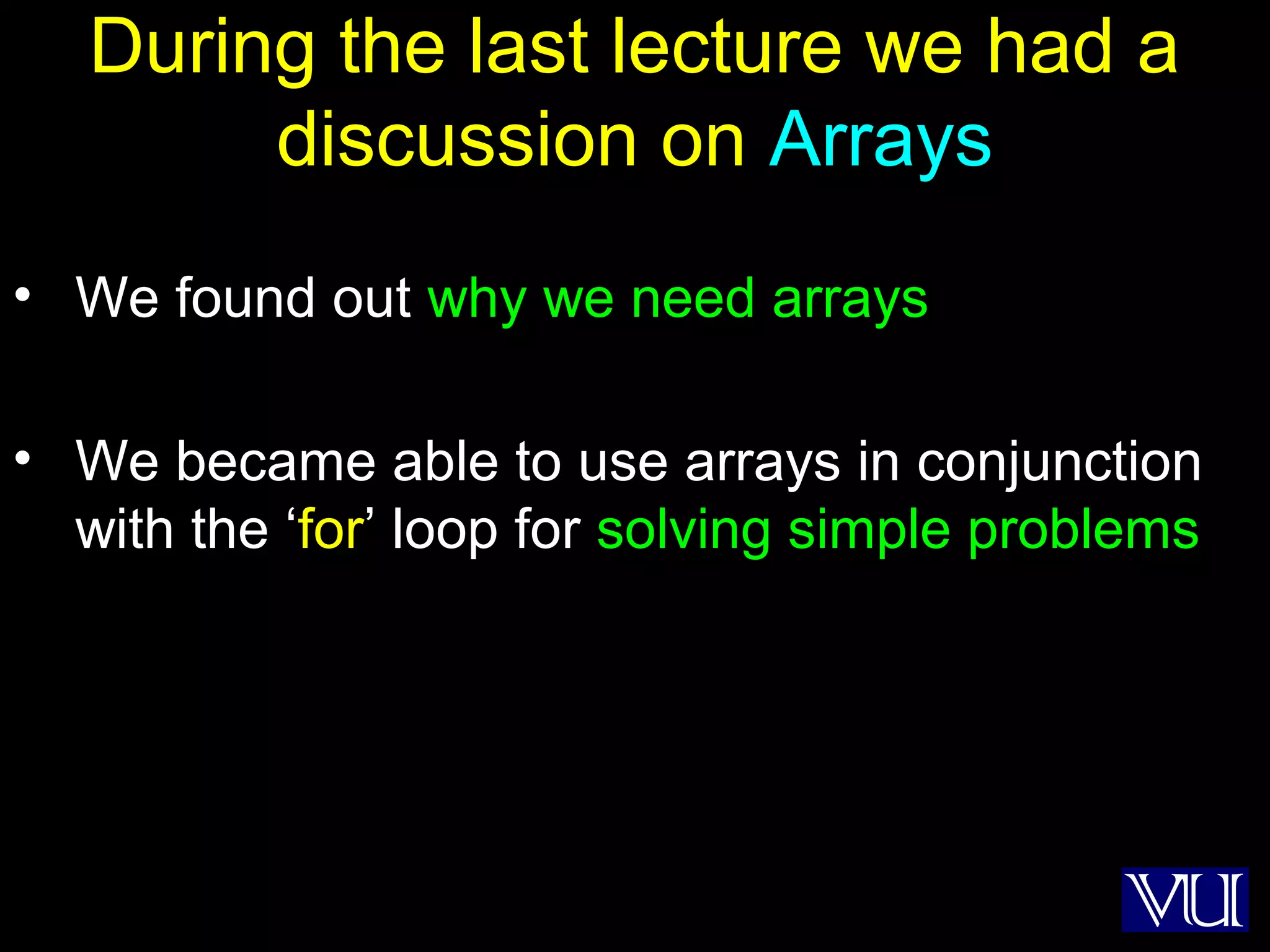 2
During the last lecture we had a
discussion on Arrays
• We found out why we need arrays
• We became able to use arrays in conjunction
with the ‘for’ loop for solving simple problems
 