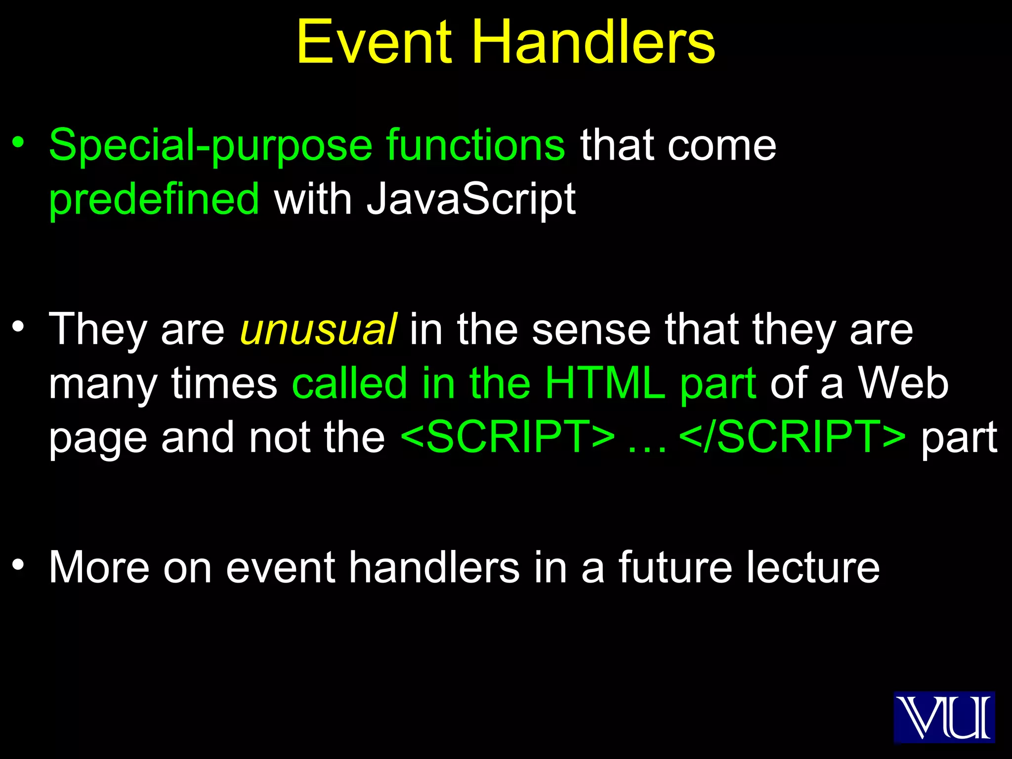 28
Event Handlers
• Special-purpose functions that come
predefined with JavaScript
• They are unusual in the sense that they are
many times called in the HTML part of a Web
page and not the <SCRIPT> … </SCRIPT> part
• More on event handlers in a future lecture
 