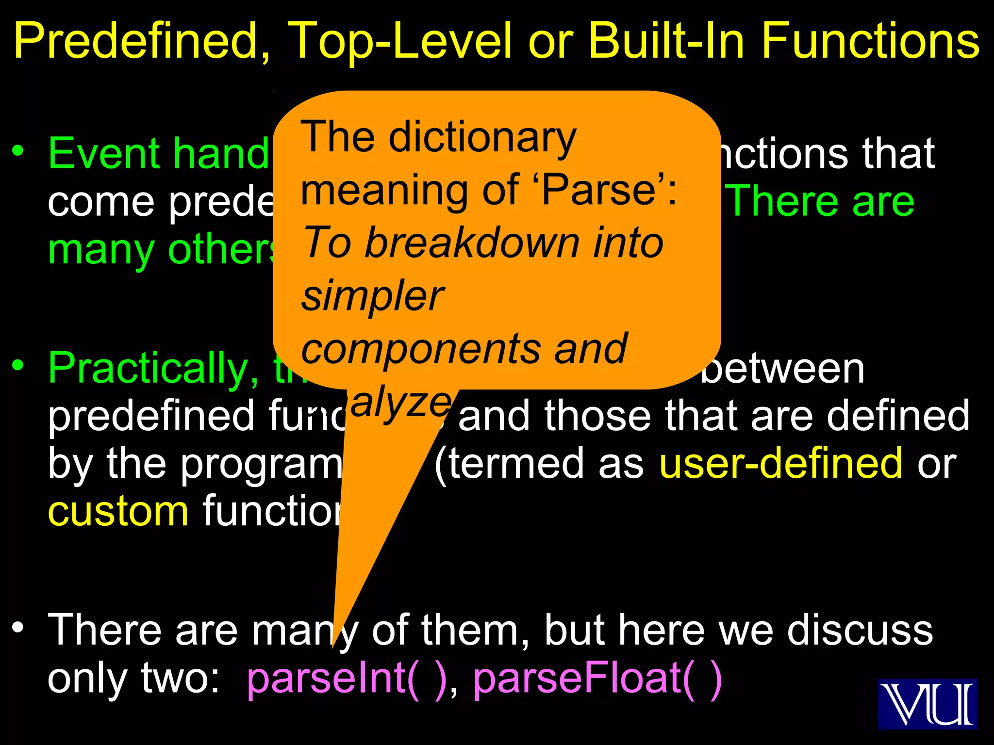 29
Predefined, Top-Level or Built-In Functions
• Event handlers are not the only functions that
come predefined with JavaScript. There are
many others.
• Practically, there is no difference between
predefined functions and those that are defined
by the programmer (termed as user-defined or
custom functions)
• There are many of them, but here we discuss
only two: parseInt( ), parseFloat( )
The dictionary
meaning of ‘Parse’:
To breakdown into
simpler
components and
analyze
 
