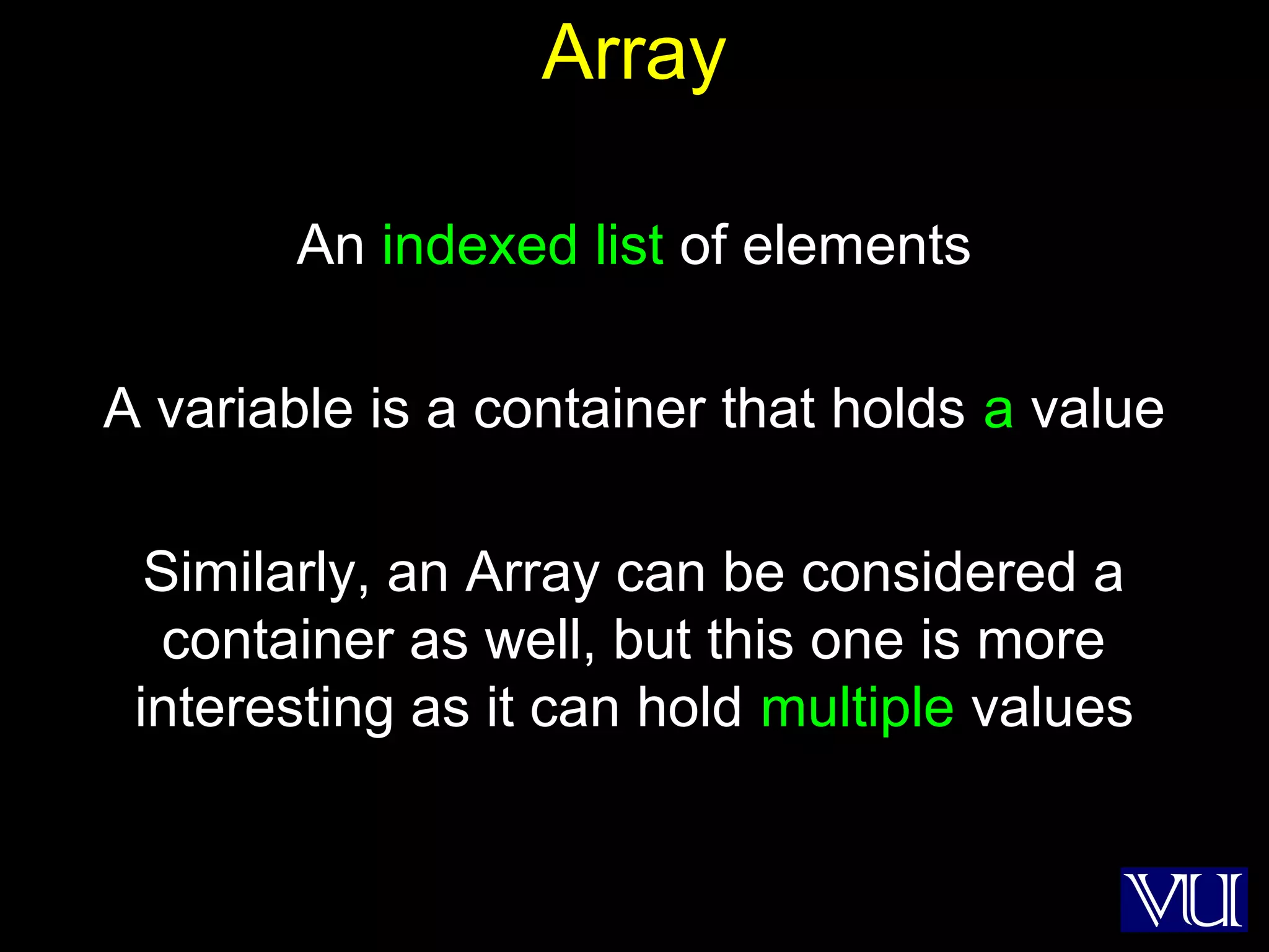 3
Array
An indexed list of elements
A variable is a container that holds a value
Similarly, an Array can be considered a
container as well, but this one is more
interesting as it can hold multiple values
 
