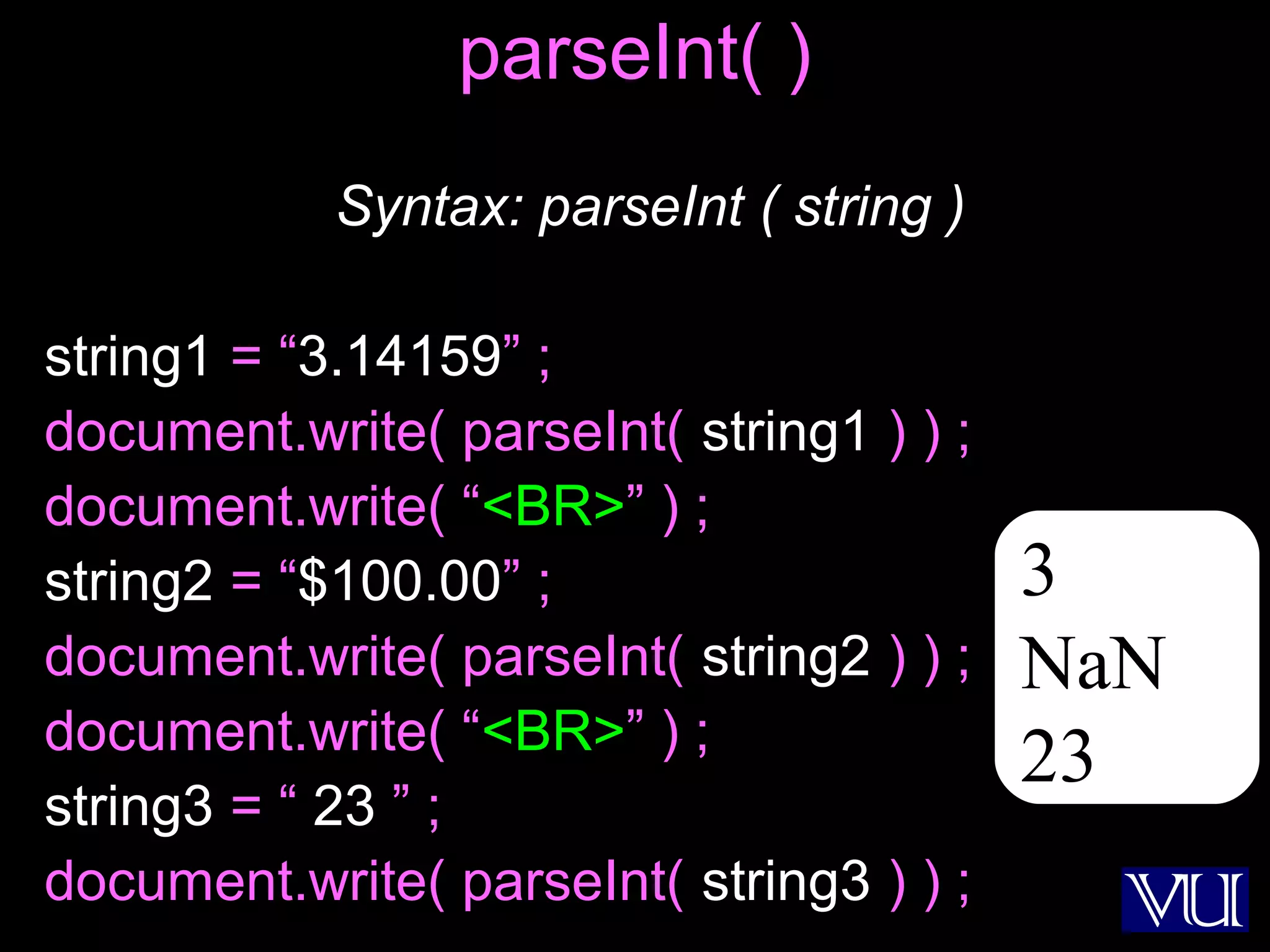30
parseInt( )
Syntax: parseInt ( string )
string1 = “3.14159” ;
document.write( parseInt( string1 ) ) ;
document.write( “<BR>” ) ;
string2 = “$100.00” ;
document.write( parseInt( string2 ) ) ;
document.write( “<BR>” ) ;
string3 = “ 23 ” ;
document.write( parseInt( string3 ) ) ;
3
NaN
23
 