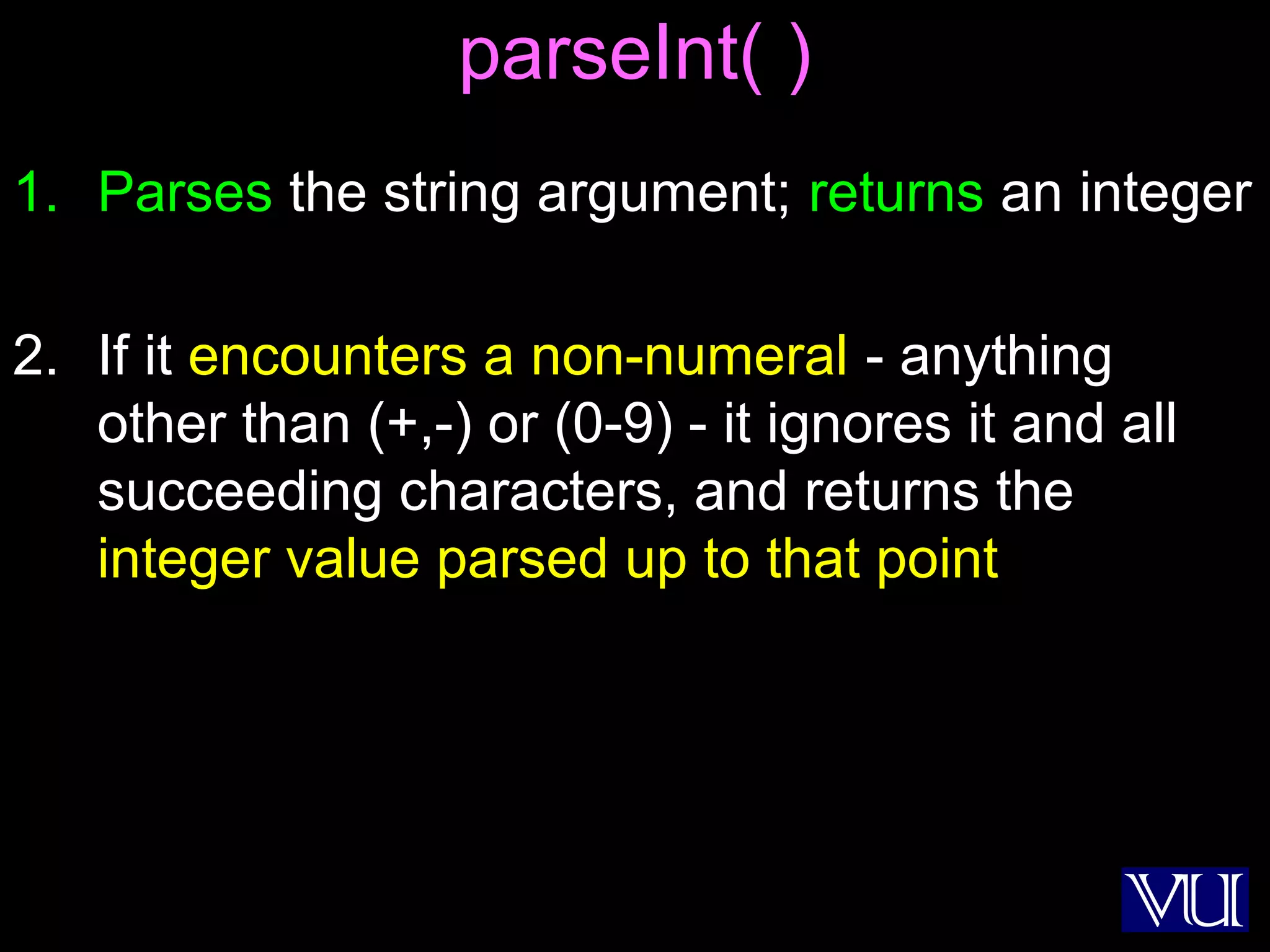 31
parseInt( )
1. Parses the string argument; returns an integer
2. If it encounters a non-numeral - anything
other than (+,-) or (0-9) - it ignores it and all
succeeding characters, and returns the
integer value parsed up to that point
 
