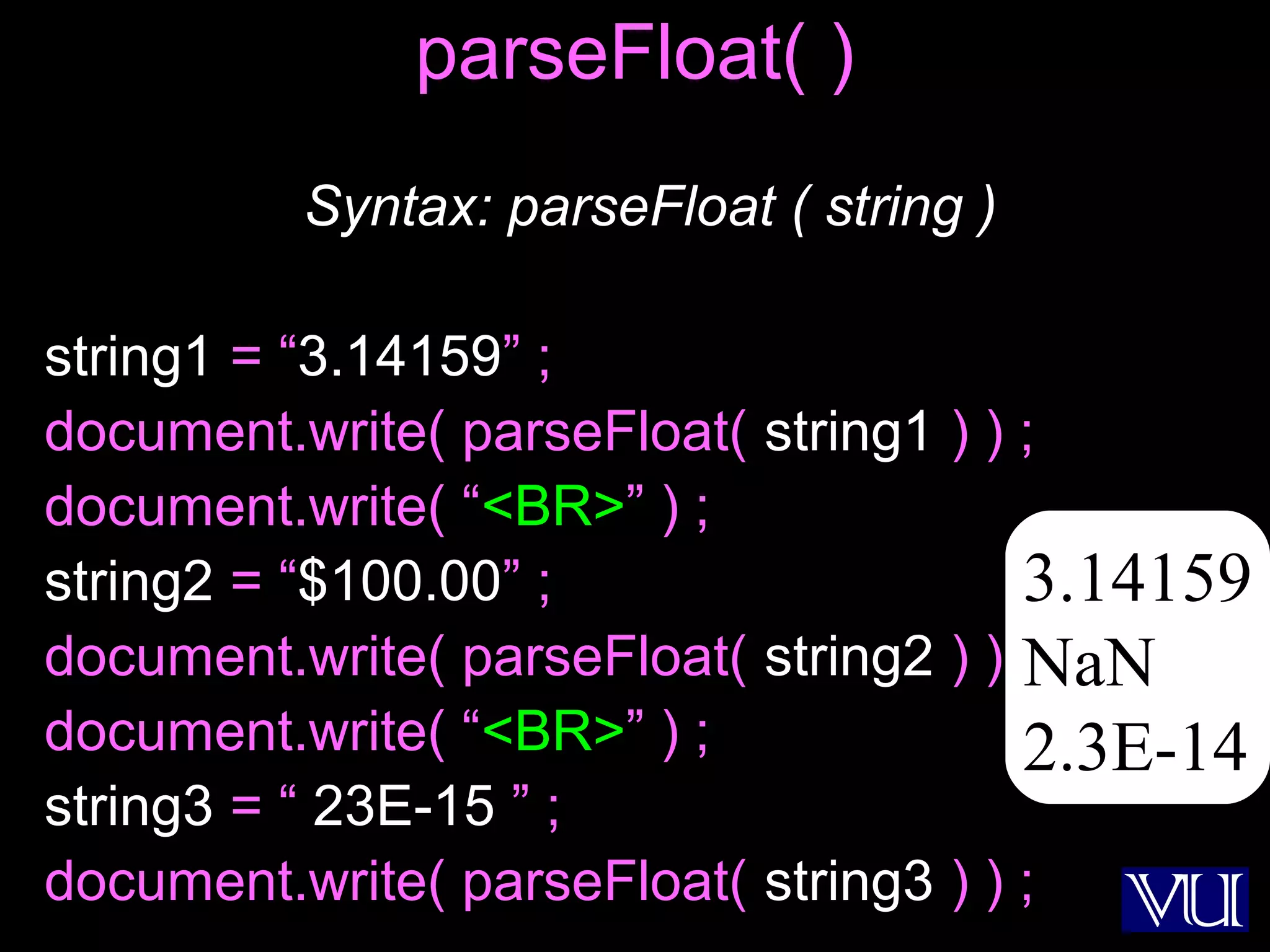 33
parseFloat( )
Syntax: parseFloat ( string )
string1 = “3.14159” ;
document.write( parseFloat( string1 ) ) ;
document.write( “<BR>” ) ;
string2 = “$100.00” ;
document.write( parseFloat( string2 ) ) ;
document.write( “<BR>” ) ;
string3 = “ 23E-15 ” ;
document.write( parseFloat( string3 ) ) ;
3.14159
NaN
2.3E-14
 