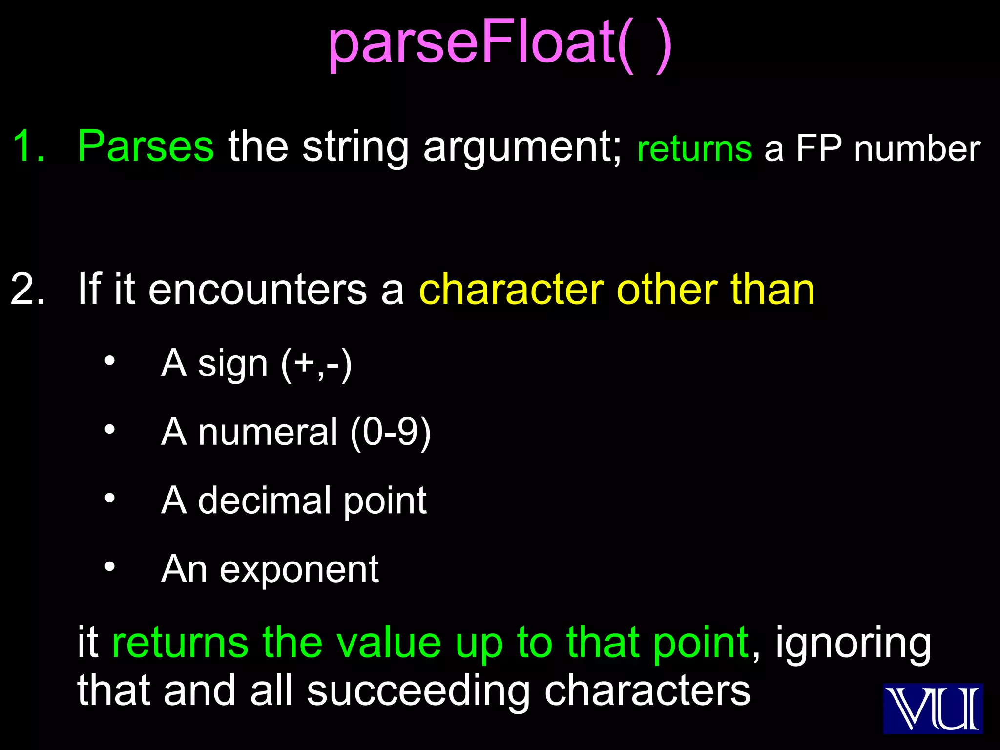 34
parseFloat( )
1. Parses the string argument; returns a FP number
2. If it encounters a character other than
• A sign (+,-)
• A numeral (0-9)
• A decimal point
• An exponent
it returns the value up to that point, ignoring
that and all succeeding characters
 