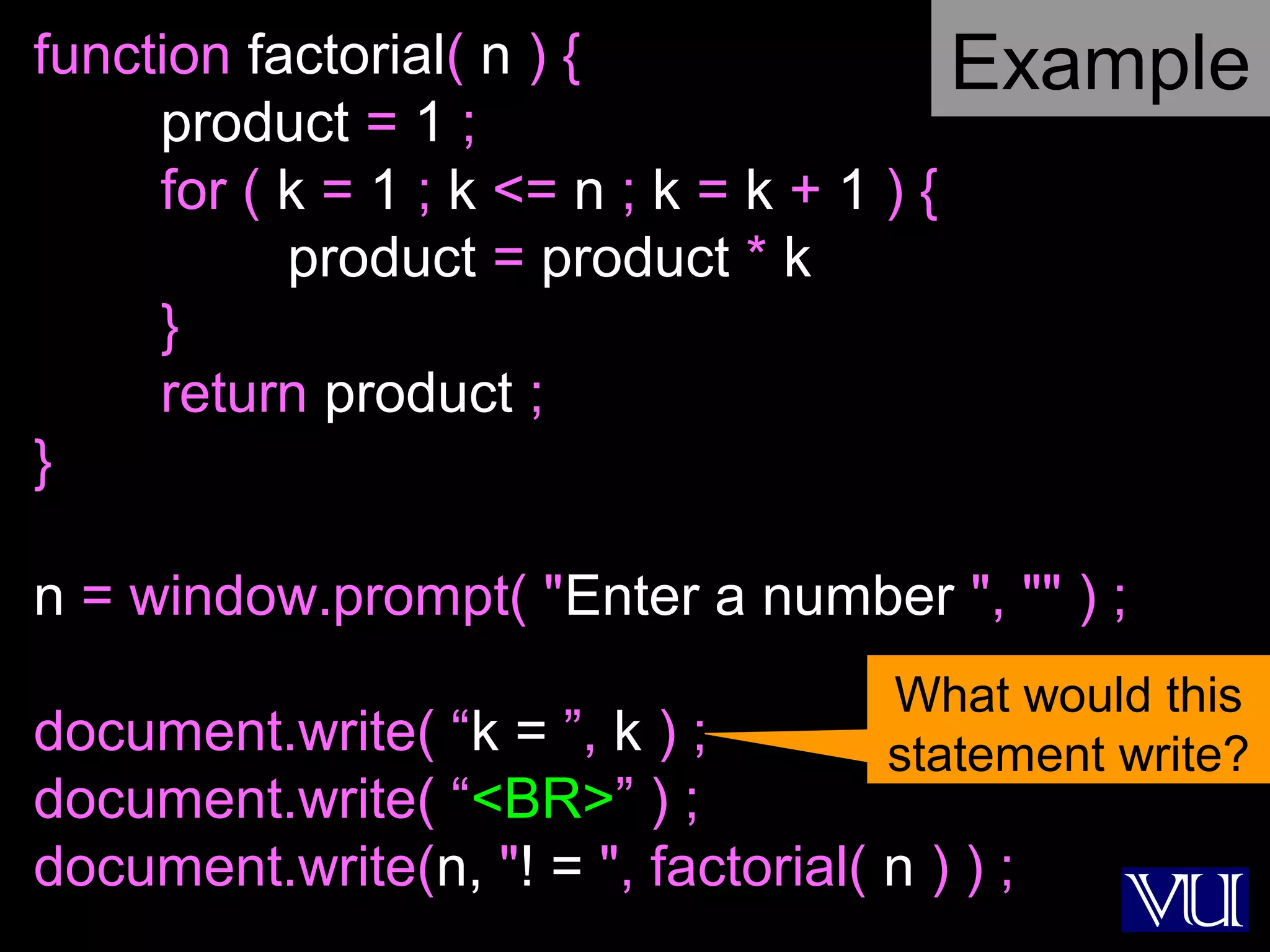 38
function factorial( n ) {
product = 1 ;
for ( k = 1 ; k <= n ; k = k + 1 ) {
product = product * k
}
return product ;
}
n = window.prompt( "Enter a number ", "" ) ;
document.write( “k = ”, k ) ;
document.write( “<BR>” ) ;
document.write(n, "! = ", factorial( n ) ) ;
What would this
statement write?
Example
 