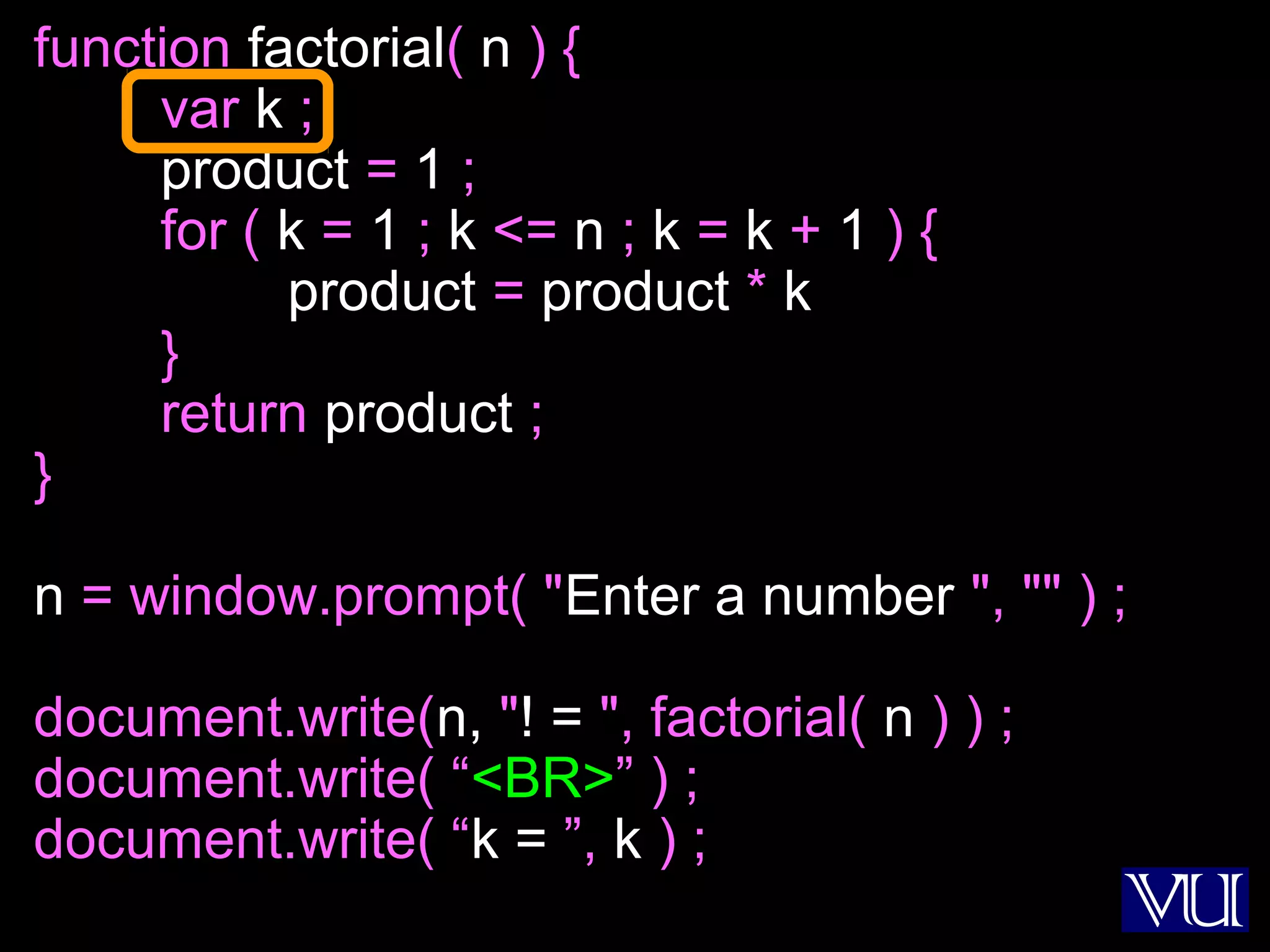 43
function factorial( n ) {
var k ;
product = 1 ;
for ( k = 1 ; k <= n ; k = k + 1 ) {
product = product * k
}
return product ;
}
n = window.prompt( "Enter a number ", "" ) ;
document.write(n, "! = ", factorial( n ) ) ;
document.write( “<BR>” ) ;
document.write( “k = ”, k ) ;
 