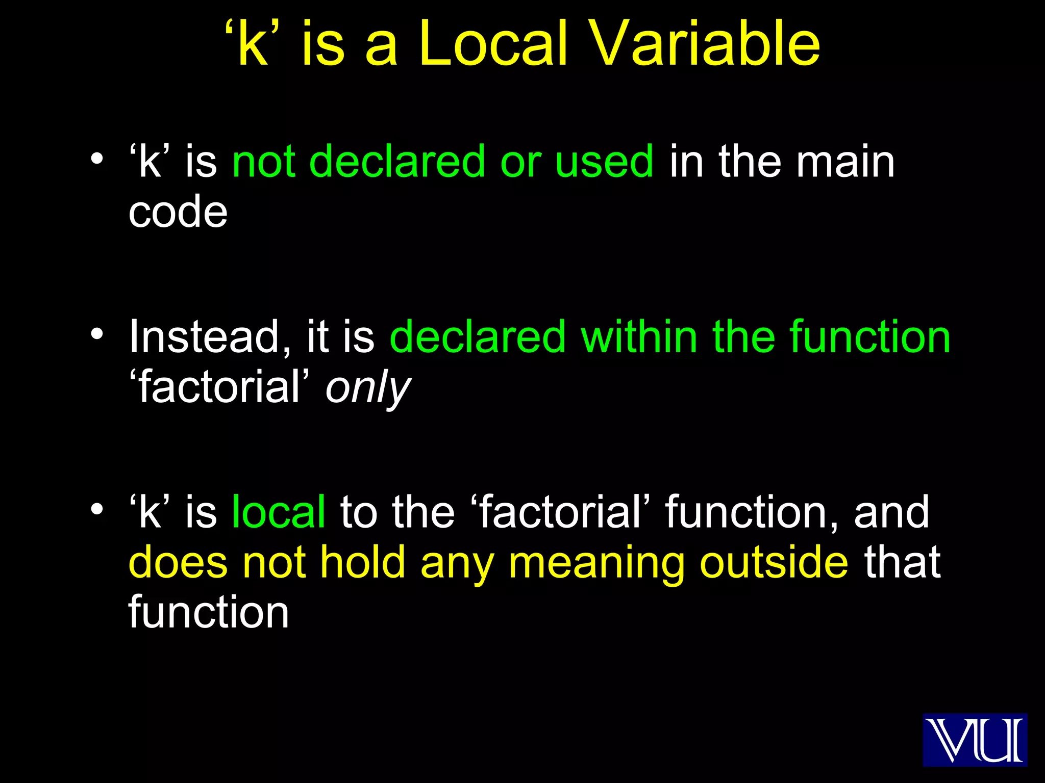 46
‘k’ is a Local Variable
• ‘k’ is not declared or used in the main
code
• Instead, it is declared within the function
‘factorial’ only
• ‘k’ is local to the ‘factorial’ function, and
does not hold any meaning outside that
function
 
