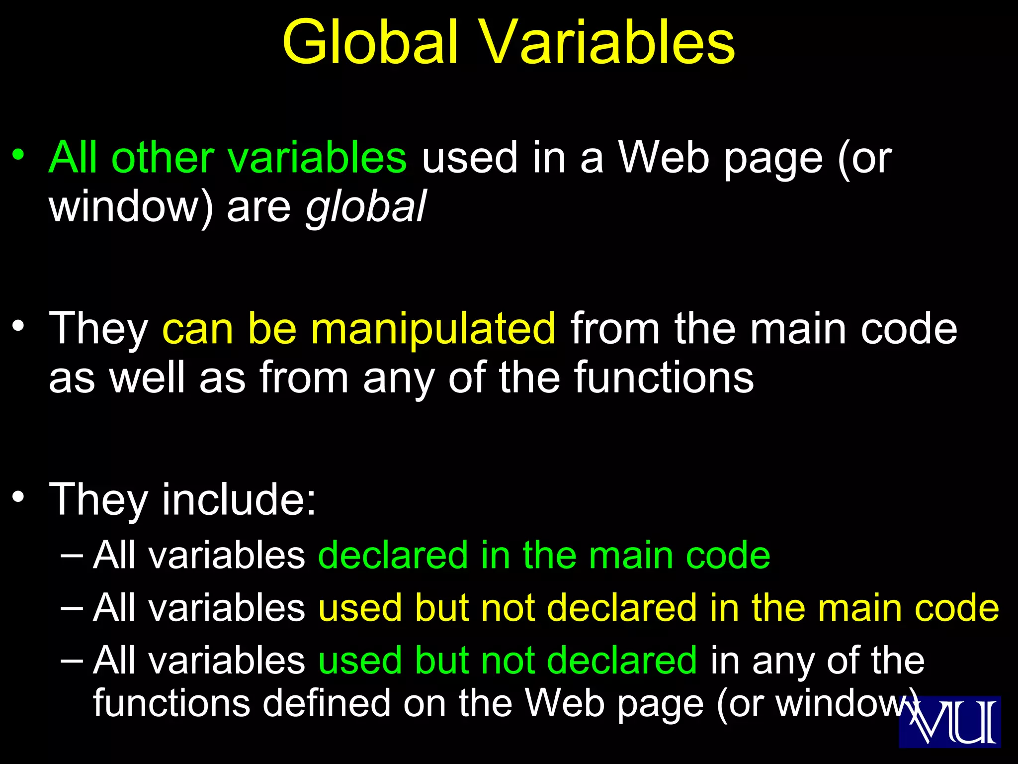 49
Global Variables
• All other variables used in a Web page (or
window) are global
• They can be manipulated from the main code
as well as from any of the functions
• They include:
– All variables declared in the main code
– All variables used but not declared in the main code
– All variables used but not declared in any of the
functions defined on the Web page (or window)
 