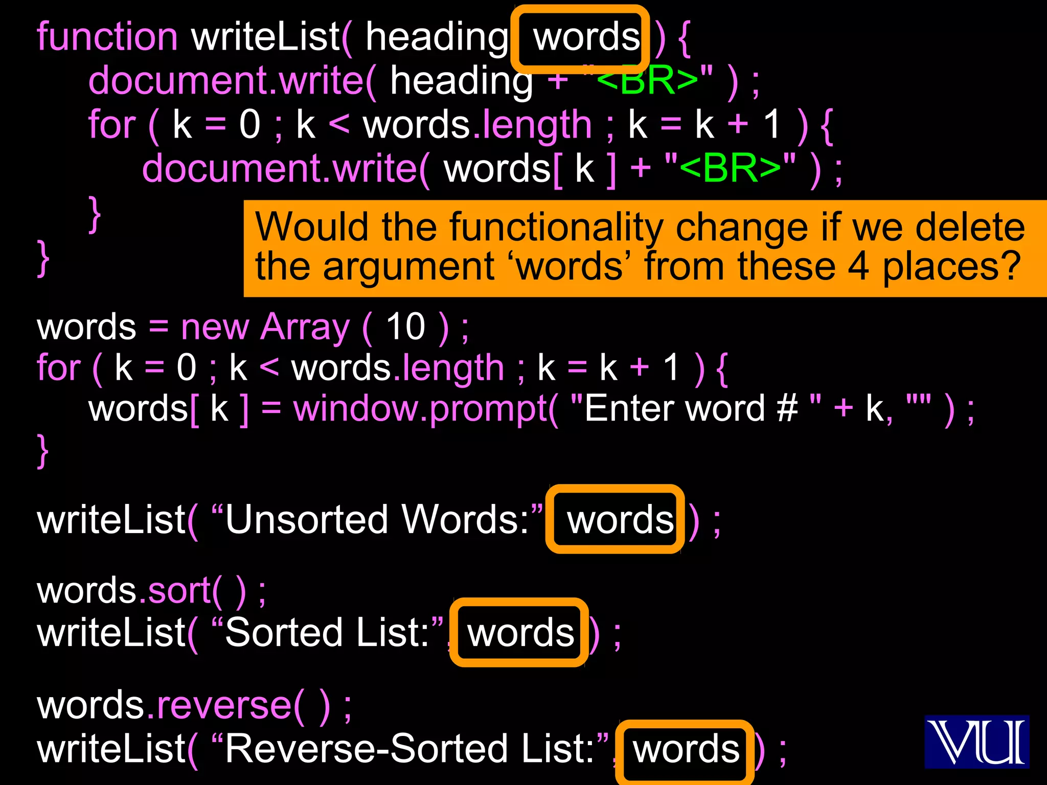 51
function writeList( heading, words ) {
document.write( heading + "<BR>" ) ;
for ( k = 0 ; k < words.length ; k = k + 1 ) {
document.write( words[ k ] + "<BR>" ) ;
}
}
words = new Array ( 10 ) ;
for ( k = 0 ; k < words.length ; k = k + 1 ) {
words[ k ] = window.prompt( "Enter word # " + k, "" ) ;
}
writeList( “Unsorted Words:”, words ) ;
words.sort( ) ;
writeList( “Sorted List:”, words ) ;
words.reverse( ) ;
writeList( “Reverse-Sorted List:”, words ) ;
Would the functionality change if we delete
the argument ‘words’ from these 4 places?
 