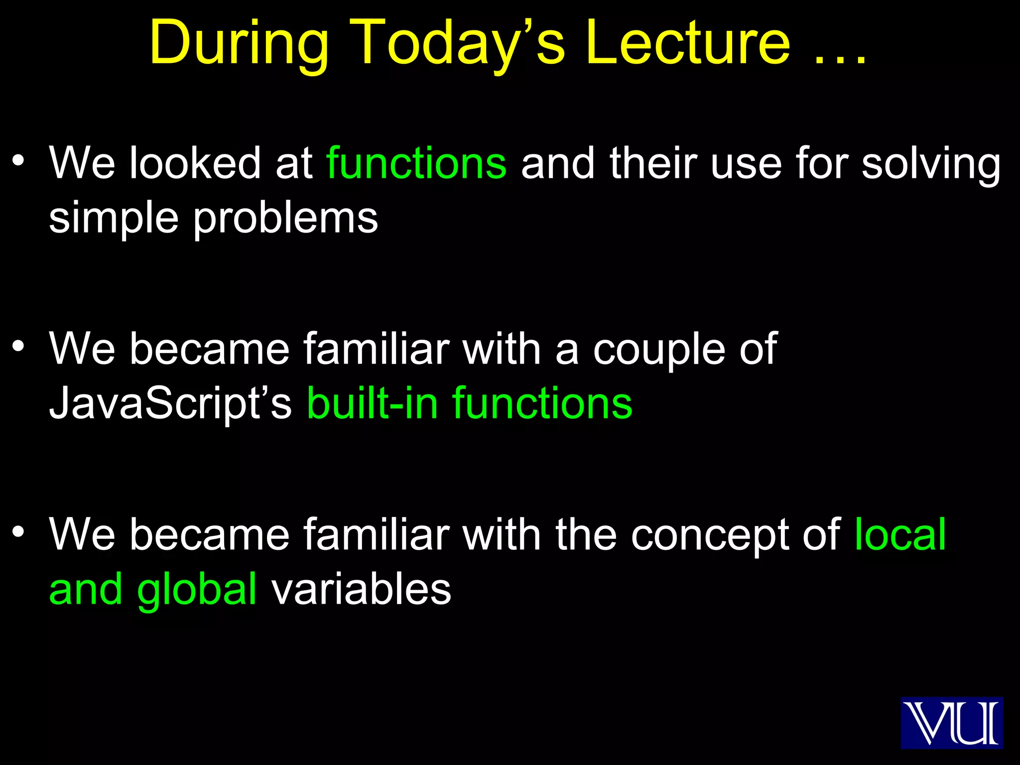 54
During Today’s Lecture …
• We looked at functions and their use for solving
simple problems
• We became familiar with a couple of
JavaScript’s built-in functions
• We became familiar with the concept of local
and global variables
 