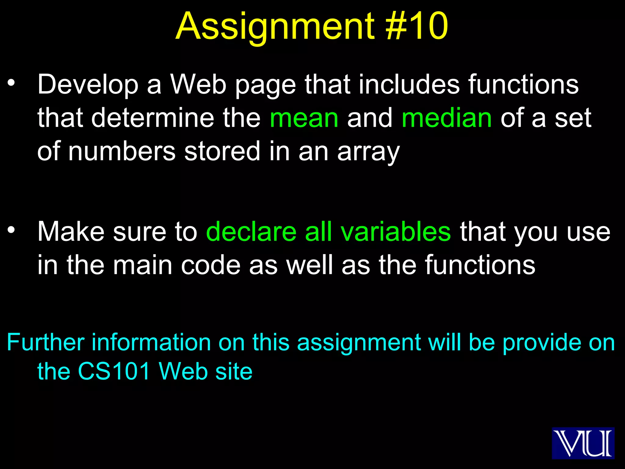 55
Assignment #10
• Develop a Web page that includes functions
that determine the mean and median of a set
of numbers stored in an array
• Make sure to declare all variables that you use
in the main code as well as the functions
Further information on this assignment will be provide on
the CS101 Web site
 