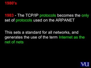 10
1980's
1983 - The TCP/IP protocols becomes the only
set of protocols used on the ARPANET
This sets a standard for all networks, and
generates the use of the term Internet as the
net of nets
 