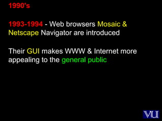 12
1990's
1993-1994 - Web browsers Mosaic &
Netscape Navigator are introduced
Their GUI makes WWW & Internet more
appealing to the general public
 