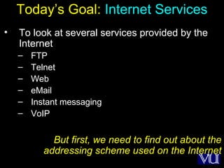 13
Today’s Goal: Internet Services
• To look at several services provided by the
Internet
– FTP
– Telnet
– Web
– eMail
– Instant messaging
– VoIP
But first, we need to find out about the
addressing scheme used on the Internet
 