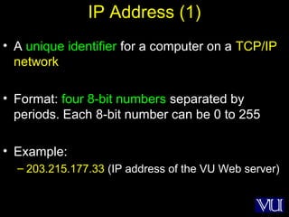 16
IP Address (1)
• A unique identifier for a computer on a TCP/IP
network
• Format: four 8-bit numbers separated by
periods. Each 8-bit number can be 0 to 255
• Example:
– 203.215.177.33 (IP address of the VU Web server)
 