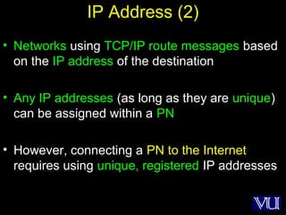18
IP Address (2)
• Networks using TCP/IP route messages based
on the IP address of the destination
• Any IP addresses (as long as they are unique)
can be assigned within a PN
• However, connecting a PN to the Internet
requires using unique, registered IP addresses
 