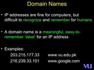 19
Domain Names
• IP addresses are fine for computers, but
difficult to recognize and remember for humans
• A domain name is a meaningful, easy-to-
remember ‘label’ for an IP address
• Examples:
203.215.177.33 www.vu.edu.pk
216.239.33.101 www.google.com
 