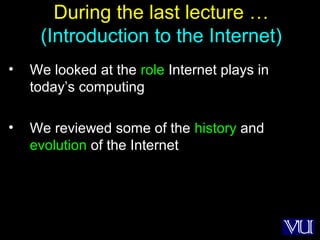 2
During the last lecture …
(Introduction to the Internet)
• We looked at the role Internet plays in
today’s computing
• We reviewed some of the history and
evolution of the Internet
 