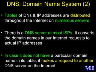 21
DNS: Domain Name System (2)
• Tables of DNs & IP addresses are distributed
throughout the Internet on numerous servers
• There is a DNS server at most ISPs. It converts
the domain names in our Internet requests to
actual IP addresses
• In case it does not have a particular domain
name in its table, it makes a request to another
DNS server on the Internet
 
