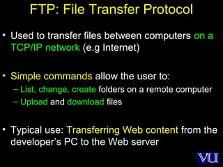 23
FTP: File Transfer Protocol
• Used to transfer files between computers on a
TCP/IP network (e.g Internet)
• Simple commands allow the user to:
– List, change, create folders on a remote computer
– Upload and download files
• Typical use: Transferring Web content from the
developer’s PC to the Web server
 