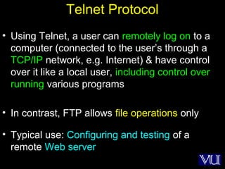 24
Telnet Protocol
• Using Telnet, a user can remotely log on to a
computer (connected to the user’s through a
TCP/IP network, e.g. Internet) & have control
over it like a local user, including control over
running various programs
• In contrast, FTP allows file operations only
• Typical use: Configuring and testing of a
remote Web server
 