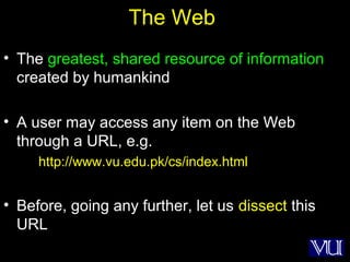25
The Web
• The greatest, shared resource of information
created by humankind
• A user may access any item on the Web
through a URL, e.g.
http://www.vu.edu.pk/cs/index.html
• Before, going any further, let us dissect this
URL
 