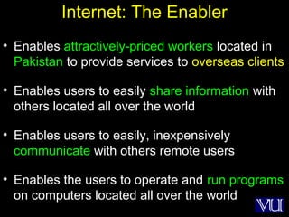 3
Internet: The Enabler
• Enables attractively-priced workers located in
Pakistan to provide services to overseas clients
• Enables users to easily share information with
others located all over the world
• Enables users to easily, inexpensively
communicate with others remote users
• Enables the users to operate and run programs
on computers located all over the world
 