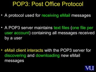 41
POP3: Post Office Protocol
• A protocol used for receiving eMail messages
• A POP3 server maintains text files (one file per
user account) containing all messages received
by a user
• eMail client interacts with the POP3 server for
discovering and downloading new eMail
messages
 
