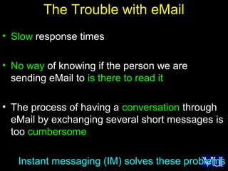 49
The Trouble with eMail
• Slow response times
• No way of knowing if the person we are
sending eMail to is there to read it
• The process of having a conversation through
eMail by exchanging several short messages is
too cumbersome
Instant messaging (IM) solves these problems
 
