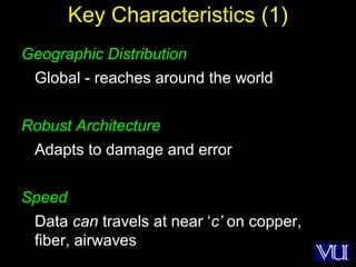 5
Key Characteristics (1)
Geographic Distribution
Global - reaches around the world
Robust Architecture
Adapts to damage and error
Speed
Data can travels at near ‘c’ on copper,
fiber, airwaves
 