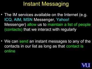 50
Instant Messaging
• The IM services available on the Internet (e.g.
ICQ, AIM, MSN Messenger, Yahoo!
Messenger) allow us to maintain a list of people
(contacts) that we interact with regularly
• We can send an instant messages to any of the
contacts in our list as long as that contact is
online
 