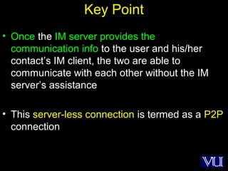 65
Key Point
• Once the IM server provides the
communication info to the user and his/her
contact’s IM client, the two are able to
communicate with each other without the IM
server’s assistance
• This server-less connection is termed as a P2P
connection
 