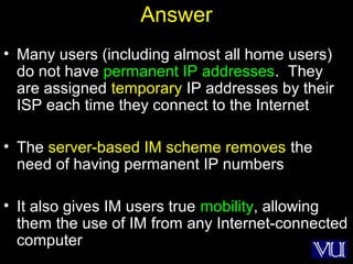 67
Answer
• Many users (including almost all home users)
do not have permanent IP addresses. They
are assigned temporary IP addresses by their
ISP each time they connect to the Internet
• The server-based IM scheme removes the
need of having permanent IP numbers
• It also gives IM users true mobility, allowing
them the use of IM from any Internet-connected
computer
 