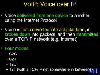 68
VoIP: Voice over IP
• Voice delivered from one device to another
using the Internet Protocol
• Voice is first converted into a digital form, is
broken down into packets, and then transmitted
over a TCP/IP network (e.g. Internet)
• Four modes:
– C2C
– C2T
– T2C
– T2T (with a TCP/IP net somewhere in between)
 